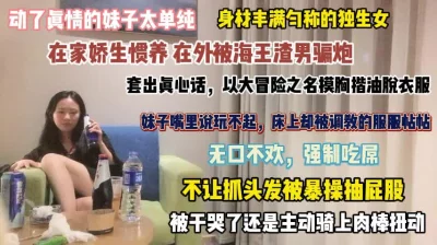 动了真情的妹子！在家娇生惯养在外被海王骗炮强行吃屌『完整版看简阶』